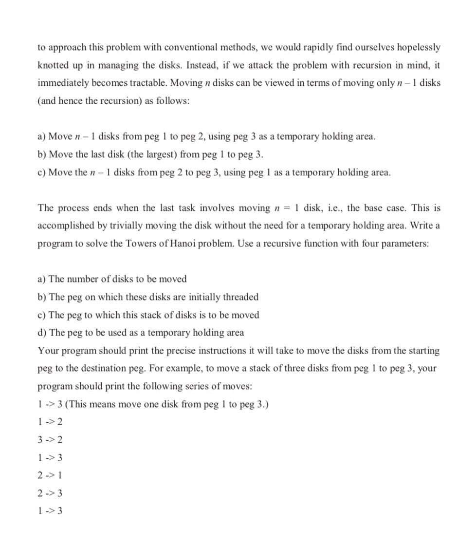 to approach this problem with conventional methods, we would rapidly find ourselves hopelessly
knotted up in managing the disks. Instead, if we attack the problem with recursion in mind, it
immediately becomes tractable. Moving n disks can be viewed in terms of moving only n-1 disks
(and hence the recursion) as follows:
a) Move n –1 disks from peg 1 to peg 2, using peg 3 as a temporary holding area.
b) Move the last disk (the largest) from peg 1 to peg 3.
c) Move the n - 1 disks from peg 2 to peg 3, using peg 1 as a temporary holding area.
The process ends when the last task involves moving n = 1 disk, i.e., the base case. This is
accomplished by trivially moving the disk without the need for a temporary holding area. Write a
program to solve the Towers of Hanoi problem. Use a recursive function with four parameters:
a) The number of disks to be moved
b) The peg on which these disks are initially threaded
c) The peg to which this stack of disks is to be moved
d) The peg to be used as a temporary holding area
Your program should print the precise instructions it will take to move the disks from the starting
peg to the destination peg. For example, to move a stack of three disks from peg 1 to peg 3, your
program should print the following series of moves:
1 -> 3 (This means move one disk from peg to peg 3.)
1 -> 2
3 -> 2
1 -> 3
2 -> 1
2 -> 3
1 -> 3
