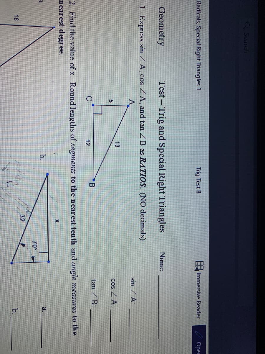 QSearch
Radicals, Special Right Triangles 1
Trig Test B
Immersive Reader
Open
Geometry
Test – Trig and Special Right Triangles
Name:
1. Express sin Z A, cos ZA, and tan ZB as RATIOS. (NO decimals)
sin ZA:
13
cos Z A:
tan ZB:
12
2. Find the value of x. Round lengths of segments to the nearest tenth and angle measures to the
nearest degree.
a.
b.
a.
70°
32
18
b.
