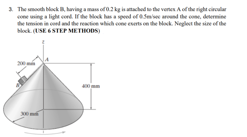 3. The smooth block B, having a mass of 0.2 kg is attached to the vertex A of the right circular
cone using a light cord. If the block has a speed of 0.5m/sec around the cone, determine
the tension in cord and the reaction which cone exerts on the block. Neglect the size of the
block. (USE 6 STEP METHODS)
|A
200 mm
B
400 mm
300 mm
