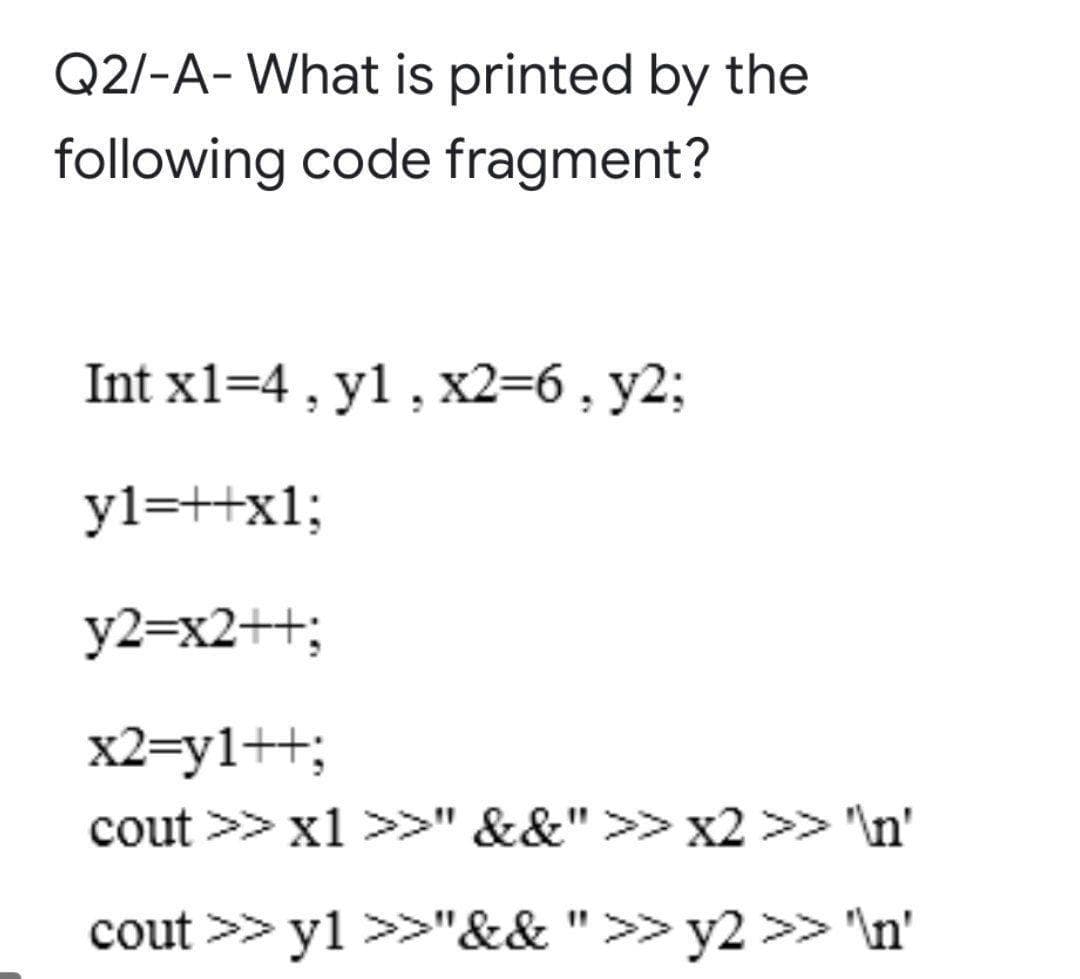 Q2/-A- What is printed by the
following code fragment?
Int x1=4 , y1, x2=6, y2;
yl=+x1;
y2=x2++;
x2=y1++;
cout >> x1 >>" &&">> x2 >> 'In'
cout >> yl >>"&& ">> y2 >> \n'
%3D
