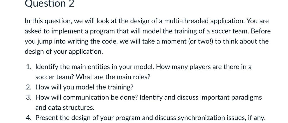 Question 2
In this question, we will look at the design of a multi-threaded application. You are
asked to implement a program that will model the training of a soccer team. Before
you jump into writing the code, we will take a moment (or two!) to think about the
design of your application.
1. Identify the main entities in your model. How many players are there in a
soccer team? What are the main roles?
2. How will you model the training?
3. How will communication be done? Identify and discuss important paradigms
and data structures.
4. Present the design of your program and discuss synchronization issues, if any.
