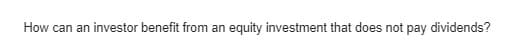 How can an investor benefit from an
equity investment that does not pay dividends?
