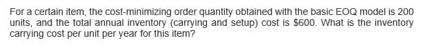 For a certain item, the cost-minimizing order quantity obtained with the basic EOQ model is 200
units, and the total annual inventory (carrying and setup) cost is $600. What is the inventory
carrying cost per unit per year for this item?
