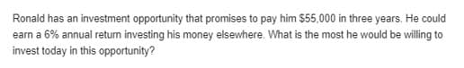 Ronald has an investment opportunity that promises to pay him $55,000 in three years. He could
earn a 6% annual retum investing his money elsewhere. What is the most he would be willing to
invest today in this opportunity?
