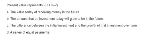 Present value represents: (LO C-2)
a. The value today of receiving money in the future.
b. The amount that an investment today will grow to be in the future.
c. The difference between the initial investment and the growth of that investment over time.
d. A series of equal payments.
