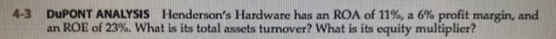 4-3 DUPONT ANALYSIS Henderson's Hardware has an ROA of 11%, a 6% profit margin, and
an ROE of 23%. What is its total assets turnover? What is its equity multiplier?

