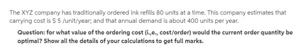 The XYZ company has traditionally ordered ink refills 80 units at a time. This company estimates that
carrying cost is S 5 /unit/year; and that annual demand is about 400 units per year.
Question: for what value of the ordering cost (i.e., cost/order) would the current order quantity be
optimal? Show all the details of your calculations to get full marks.
