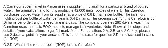 A Carrefour supermarket in Ajman uses a supplier in Fujairah for a particular brand of bottled
water. The annual demand for this product is 42,000 units (bottles of water). This Carrefour
purchases bottled water from its supplier at a price of 0.8 Dirhams per bottle. The inventory
holding cost per bottle of water per year is 0.4 Dirhams. The ordering cost for this Carrefour is 80
Dirhams per order, and the lead-time is 2 days. The company operates 260 days a year. This
Carrefour uses the basic EOQ model to manage its inventories. Note: Show all the steps and
details of your calculations to get full mark. Note: For questions 2.A, 2.B, and 2.C only, please
use 2 decimal points in your answers This is not the case for question 2.D, as discussed in class
(for ROP).
Q.2.D. What is the re-order point (ROP) for this Carrefour?
