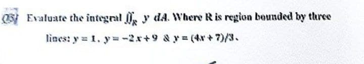 Evaluate the integral y dA. Where R is region bounded by three
lines: y = 1. y=-2x+9 & y = (4x+7)/3.