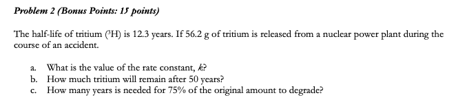 Problem 2 (Bonus Points: 15 points)
The half-life of tritium (H) is 12.3 years. If 56.2 g of tritium is released from a nuclear power plant during the
course of an accident.
a. What is the value of the rate constant, k?
b. How much tritium will remain after 50 years?
How many years is needed for 75% of the original amount to degrade?
C.
