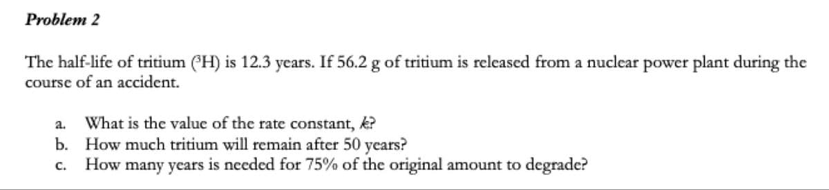 Problem 2
The half-life of tritium (PH) is 12.3 years. If 56.2 g of tritium is released from a nuclear power plant during the
course of an accident.
a. What is the value of the rate constant, k?
b. How much tritium will remain after 50 years?
How many years is needed for 75% of the original amount to degrade?
C.
