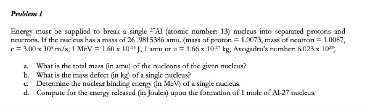 Problem 1
Energy must be supplied to break a single 2"Al (atomic number: 13) nucleus into separated protons and
neutrons. If the nucleus has a mass of 26 .9815386 amu. (mass of proton = 1.0073, mass of neutron = 1.0087,
c = 3.00 x 10° m/s, 1 MeV = 1.60 x 10-13 J, 1 amu or u = 1.66 x 10-27 kg, Avogadro's number: 6.023 x 1023)
%3D
%3D
%3D
X
What is the total mass (in amu) of the nucleons of the given nucleus?
b. What is the mass defect (in kg) of a single nucleus?
Determine the nuclear binding energy (in MeV) of a single nucleus.
d. Compute for the energy released (in Joules) upon the formation of 1 mole of Al-27 nucleus.
a.
C.
