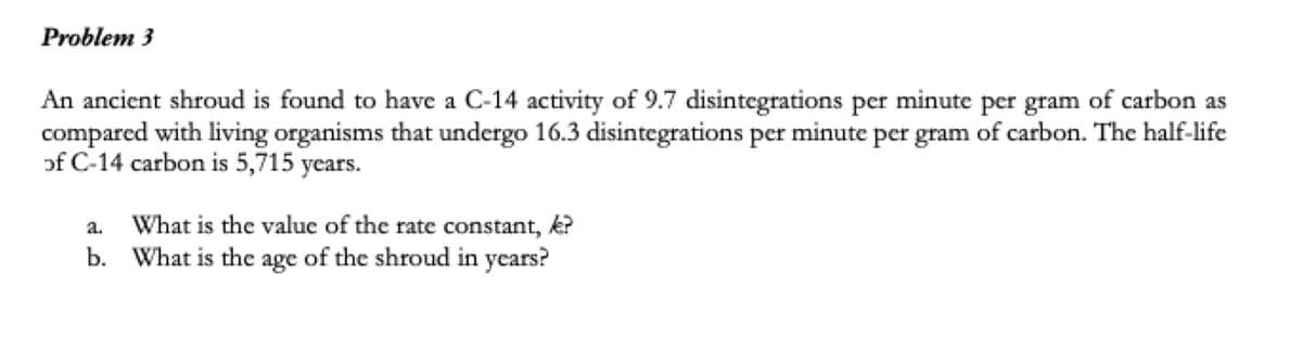 Problem 3
An ancient shroud is found to have a C-14 activity of 9.7 disintegrations per minute per gram of carbon as
compared with living organisms that undergo 16.3 disintegrations per minute per gram of carbon. The half-life
of C-14 carbon is 5,715 years.
What is the value of the rate constant, k?
b. What is the age of the shroud in years?
a.
