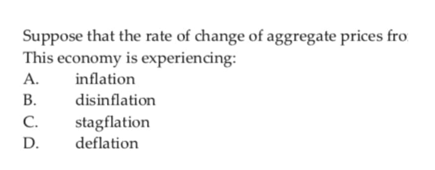 Suppose that the rate of change of aggregate prices fro
This economy is experiencing:
А.
inflation
В.
disinflation
С.
stagflation
deflation
D.
