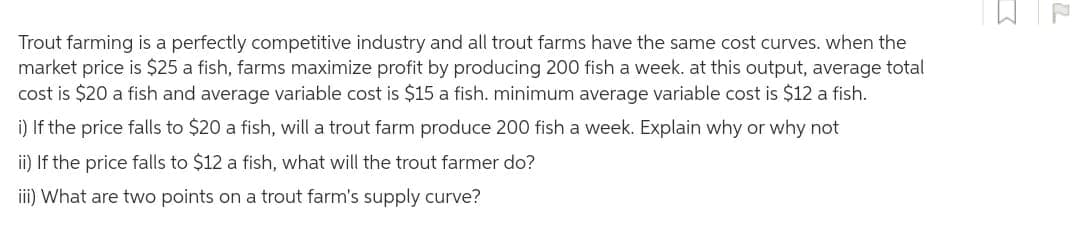 Trout farming is a perfectly competitive industry and all trout farms have the same cost curves. when the
market price is $25 a fish, farms maximize profit by producing 200 fish a week. at this output, average total
cost is $20 a fish and average variable cost is $15 a fish. minimum average variable cost is $12 a fish.
i) If the price falls to $20 a fish, will a trout farm produce 200 fish a week. Explain why or why not
ii) If the price falls to $12 a fish, what will the trout farmer do?
iii) What are two points on a trout farm's supply curve?
