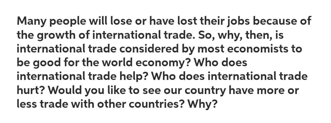 Many people will lose or have lost their jobs because of
the growth of international trade. So, why, then, is
international trade considered by most economists to
be good for the world economy? Who does
international trade help? Who does international trade
hurt? Would you like to see our country have more or
less trade with other countries? Why?
