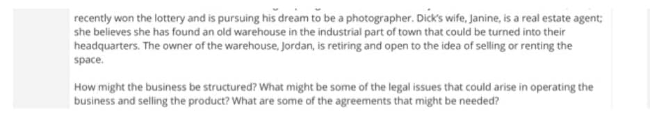 recently won the lottery and is pursuing his dream to be a photographer. Dick's wife, Janine, is a real estate agent;
she believes she has found an old warehouse in the industrial part of town that could be turned into their
headquarters. The owner of the warehouse, Jordan, is retiring and open to the idea of selling or renting the
space.
How might the business be structured? What might be some of the legal issues that could arise in operating the
business and selling the product? What are some of the agreements that might be needed?
