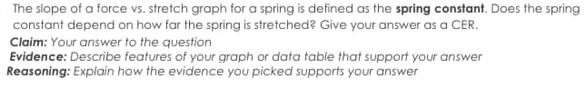 The slope of a force vs. stretch graph for a spring is defined as the spring constant. Does the spring
constant depend on how far the spring is stretched? Give your answer as a CER.
Claim: Your answer to the question
Evidence: Describe features of your graph or data table that support your answer
Reasoning: Explain how the evidence you picked supports your answer
