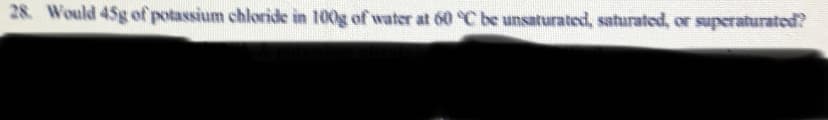 28. Would 45g of potassium chloride in 100g of water at 60 C be unsaturated, saturated, or superaturated?
