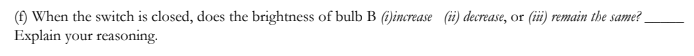 () When the switch is closed, does the brightness of bulb B ()increase (ii) decrease, or (iii) remain the same?
Explain your reasoning.
