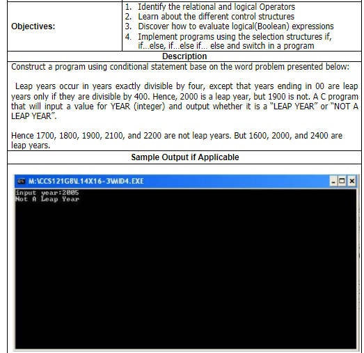 1. Identify the relational and logical Operators
2. Learn about the different control structures
3. Discover how to evaluate logical(Boolean) expressions
4. Implement programs using the selection structures if,
if. else, if.else if. else and switch in a program
Description
Construct a program using conditional statement base on the word problem presented below:
Objectives:
Leap years occur in years exactly divisible by four, except that years ending in 00 are leap
years only if they are divisible by 400. Hence, 2000 is a leap year, but 1900 is not. A C program
that will input a value for YEAR (integer) and output whether it is a "LEAP YEAR" or "NOT A
LEAP YEAR".
Hence 1700, 1800, 1900, 2100, and 2200 are not leap years. But 1600, 2000, and 2400 are
leap years.
Sample Output if Applicable
ST M:ICCS121GBU 14X16-3MID4.EXE
input year:2005
Not A Leap Year
