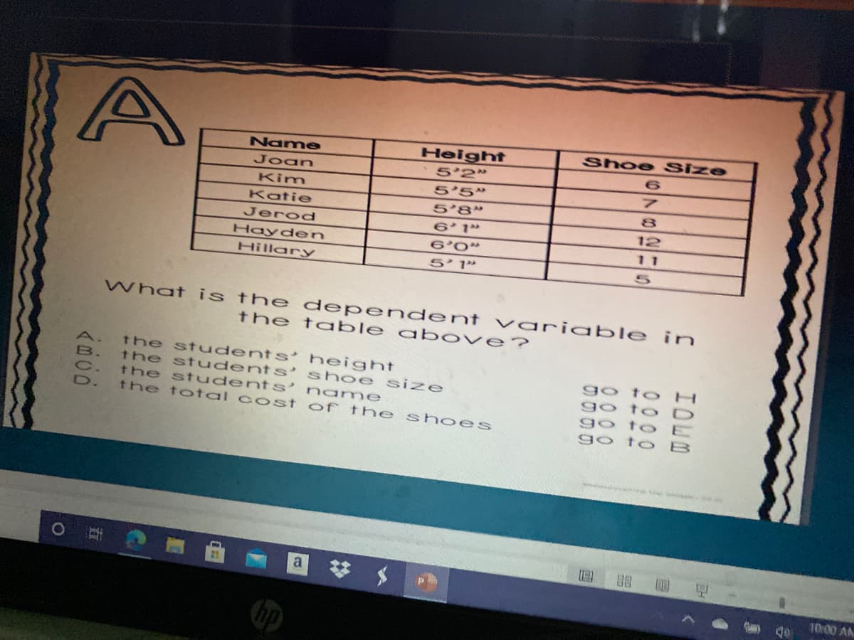 Name
Height
Shoe Size
Joan
5'2"
Kim
5'5"
Katie
8.
5'8"
6 1"
Jerod
12
Hayden
6'0"
11
Hillary
5' 1"
What is the dependent vaniable in
the table a bove?
the students' height
the st udents' shoe size
the st udents’ name
the to tal co st of the s hoes
A.
go to H
go to D
go to E
go to B
出 国
10:00 AM
hp
