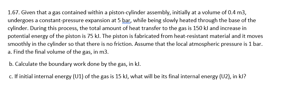 1.67. Given that a gas contained within a piston-cylinder assembly, initially at a volume of 0.4 m3,
undergoes a constant-pressure expansion at 5 bar, while being slowly heated through the base of the
cylinder. During this process, the total amount of heat transfer to the gas is 150 kJ and increase in
potential energy of the piston is 75 kJ. The piston is fabricated from heat-resistant material and it moves
smoothly in the cylinder so that there is no friction. Assume that the local atmospheric pressure is 1 bar.
a. Find the final volume of the gas, in m3.
b. Calculate the boundary work done by the gas, in kl.
c. If initial internal energy (U1) of the gas is 15 kJ, what will be its final internal energy (U2), in kJ?
