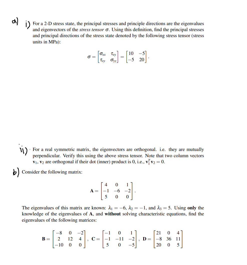 a) i)
For a 2-D stress state, the principal stresses and principle directions are the eigenvalues
and eigenvectors of the stress tensor o. Using this definition, find the principal stresses
and principal directions of the stress state denoted by the following stress tensor (stress
units in MPa):
´ 10
[Oxx Try
Oyy
O =
Try
-5 20
For a real symmetric matrix, the eigenvectors are orthogonal. i.e. they are mutually
perpendicular. Verify this using the above stress tensor. Note that two column vectors
V1, V2 are orthogonal if their dot (inner) product is 0, i.e., v7 v2 = 0.
b) Consider the following matrix:
4
1
A =
-1
-6
-2
5
The eigenvalues of this matrix are known: A1 = -6, 12 = -1, and ^3 = 5. Using only the
knowledge of the eigenvalues of A, and without solving characteristic equations, find the
eigenvalues of the following matrices:
-8
-2
1
1
[21
4
В —
2
12
4
C = |-1
-11
-2
D =
-8
36
11
- 10
5
-5
20
5
