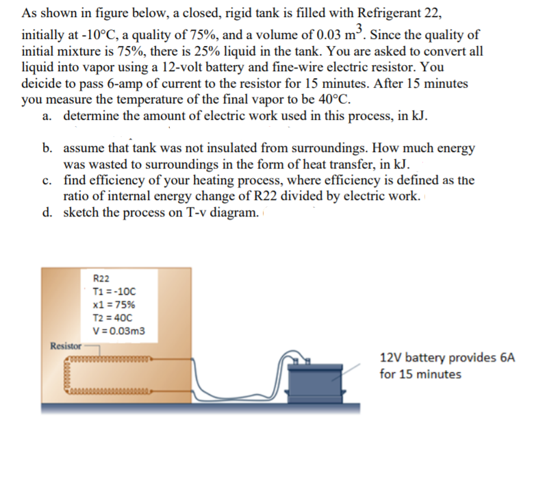 As shown in figure below, a closed, rigid tank is filled with Refrigerant 22,
initially at -10°C, a quality of 75%, and a volume of 0.03 m³. Since the quality of
initial mixture is 75%, there is 25% liquid in the tank. You are asked to convert all
liquid into vapor using a 12-volt battery and fine-wire electric resistor. You
deicide to pass 6-amp of current to the resistor for 15 minutes. After 15 minutes
you measure the temperature of the final vapor to be 40°C.
a. determine the amount of electric work used in this process, in kJ.
b. assume that tank was not insulated from surroundings. How much energy
was wasted to surroundings in the form of heat transfer, in kJ.
c. find efficiency of your heating process, where efficiency is defined as the
ratio of internal energy change of R22 divided by electric work.
d. sketch the process on T-v diagram.
