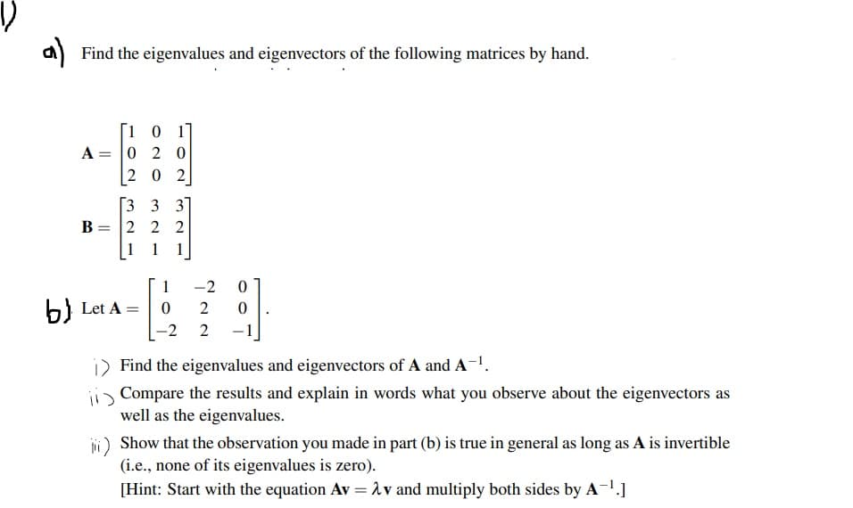 a) Find the eigenvalues and eigenvectors of the following matrices by hand.
[1 0 1]
A = 0 2 0
2 0 2
%3D
Г3 3 3
В
2 2 2
1
1
1]
1
-2
b) Let A =
%3D
-2 2
-1
i) Find the eigenvalues and eigenvectors of A and A-1.
ii Compare the results and explain in words what you observe about the eigenvectors as
well as the eigenvalues.
jii) Show that the observation you made in part (b) is true in general as long as A is invertible
(i.e., none of its eigenvalues is zero).
[Hint: Start with the equation AV = 1v and multiply both sides by A-1.]
%3D
