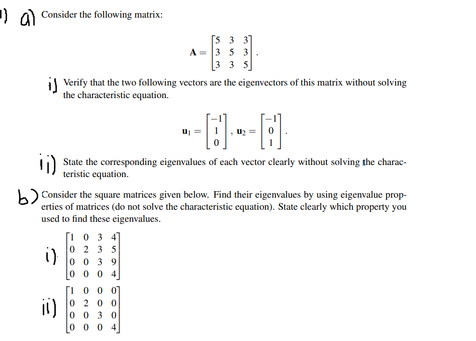 1] a Consider the following matrix:
[5 3 3]
A = 3 5 3
3 3 5
il Verify that the two following vectors are the eigenvectors of this matrix without solving
the characteristic equation.
uj
u2
State the corresponding eigenvalues of each vector clearly without solving the charac-
teristic equation.
Consider the square matrices given below. Find their eigenvalues by using eigenvalue prop-
erties of matrices (do not solve the characteristic equation). State clearly which property you
used to find these eigenvalues.
1 0 3 4]
0 2 3 5
0 0 3 9
0 0 0 4
i)
1 0 0 0]
i1)
0 2 0 0
0 0 3 0
0 0 0 4
