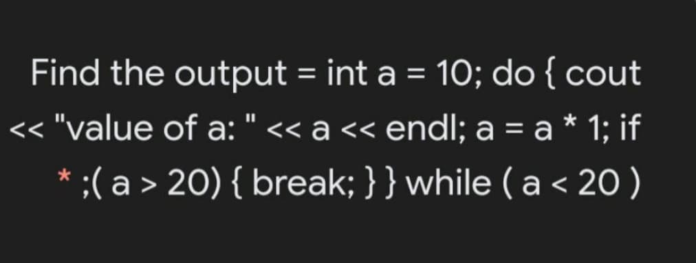 Find the output = int a = 10; do{ cout
%3D
<< "value of a: " << a << endl; a = a * 1; if
* ;( a > 20) { break; }} while (a < 20)
