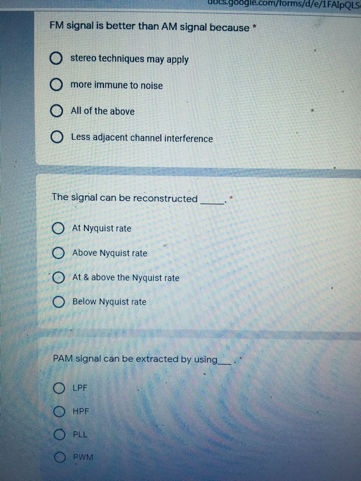 ocs.google.com/forms/d/e/1FAIPQLS
FM signal is better than AM signal because *
O stereo techniques may apply
O more immune to noise
O All of the above
O Less adjacent channel interference
The signal can be reconstructed
O At Nyquist rate
O Above Nyquist rate
O At & above the Nyquist rate
O Below Nyquist rate
PAM signal can be extracted by using.
O LPF
O HPF
O PLL
O PWM
