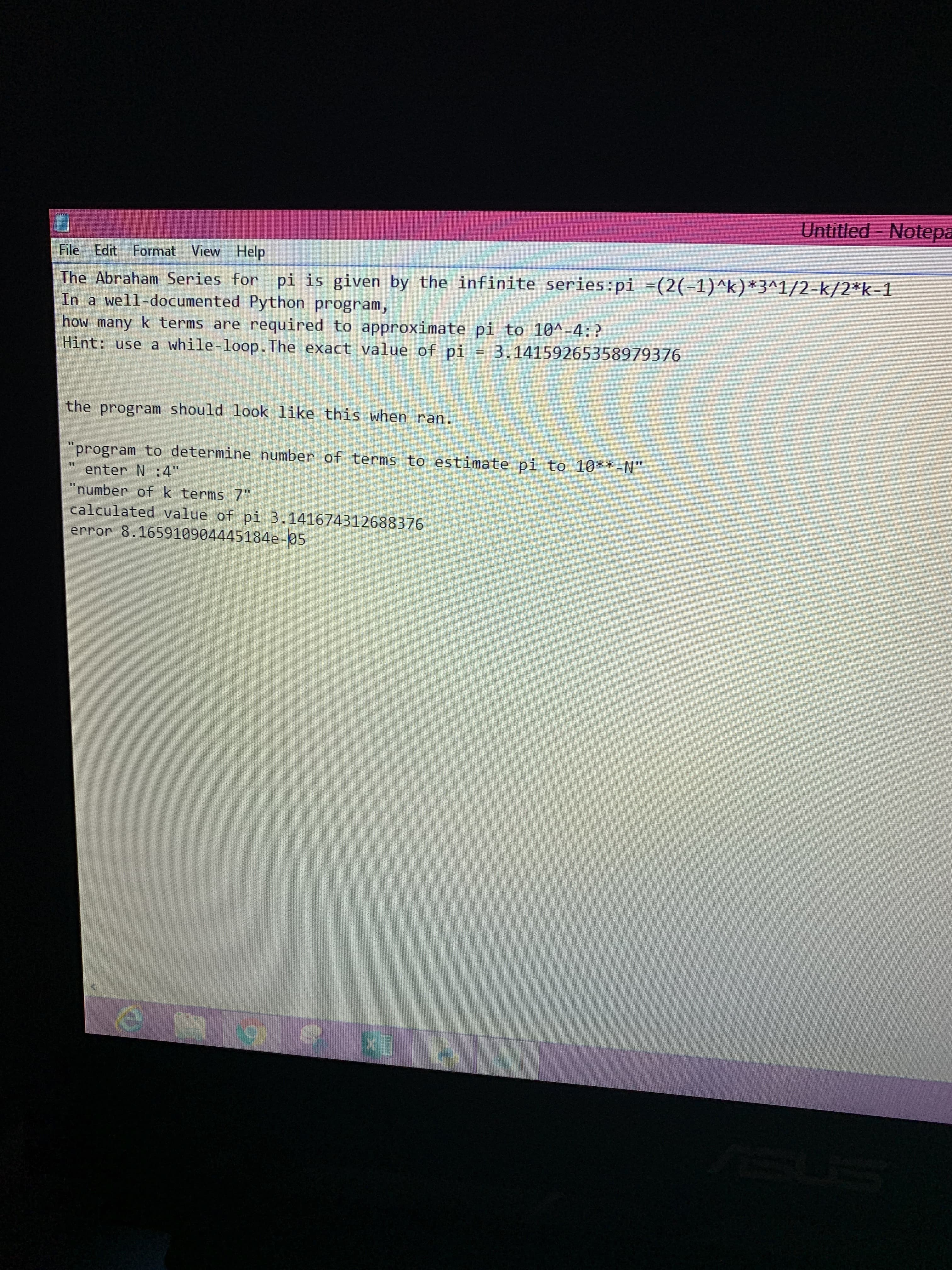 Untitled Notepa
File Edit Format View Help
The Abraham Series for pi is given by the infinite series:pi =(2(-1)^k ) *3^1/2-k/2*k-1
In a well-documented Python program,
how many k terms are required to approximate pi to 10A-4:?
Hint: use a while-loop. The exact value of pi = 3.14159265358979376
the program should look like this when ran.
"program to determine number of terms to estimate pi to 10**-N"
enter N :4"
"number of k terms 7"
calculated value of pi 3.141674312688376
error 8.165910904445184e-05
e g
