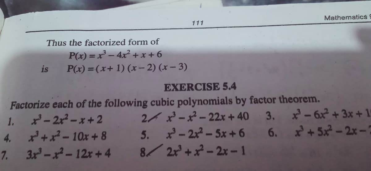 Mathematics 9
111
Thus the factorized form of
P(x) = x³ – 4x² + x + 6
P(x) =(x+ 1) (x – 2) (x – 3)
is
EXERCISE 5.4
Factorize each of the following cubic polynomials by factor theorem.
2- 2x-x+2
4. x+x-10Ox + 8
3x-x-12x + 4
2 x -x - 22x + 40
3. - 6x + 3x+ 15
1.
-2x-5x +6 6. x+5x-2x-
8/ 2r +x - 2x –-1
5.
7.
