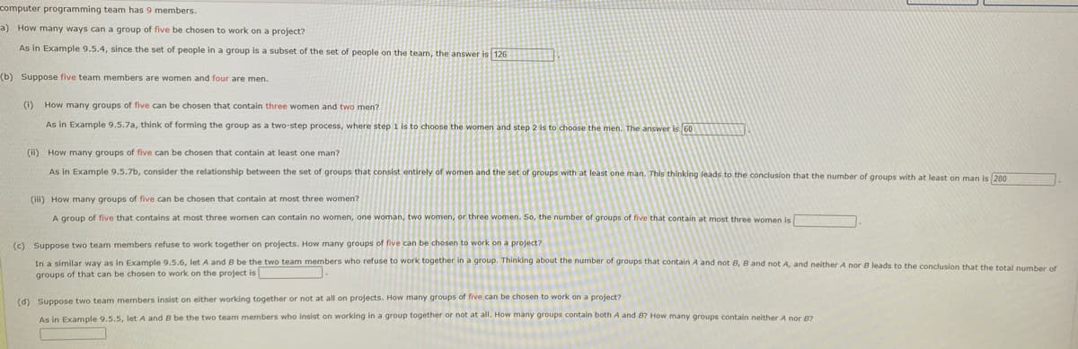 computer programming team has 9 members.
a) How many ways can a group of five be chosen to work on a project?
As in Example 9.5.4, since the set of people in a group is a subset of the set of people on the team, the answer is 126
(b) Suppose five team members are women and four are men.
(i) How many groups of five can be chosen that contain three women and two men?
As in Example 9.5.7a, think of forming the group as a two-step process, where step 1 is to choose the women and step 2 is to choose the men. The answer is 60
(i) How many groups of five can be chosen that contain at least one man?
As in Example 9.5.7b, consider the relationship between the set of groups that consist entirely of women and the set of groups with at least one man. This thinking leads to the conclusion that the number of groups with at least on man is 280
(iii) How many groups of five can be chosen that contain at most three women?
A group of five that contains at most three women can contain no women, one woman, two women, or three women. So, the number of groups of five that contain at most three women is
(c) Suppose two team members refuse to work together on projects. How many groups of five can be chosen to work on a project?
In a similar way as in Example 9.5.6, let A and B be the two team members who refuse to work together in a group. Thinking about the number of groups that contain A and not 8, 8 and not A, and neither A nor B leads to the conclusion that the total number of
groups of that can be chosen to work on the project is
(d) Suppose two team members insist on either working together or not at all on projects. How many groups of five can be chosen to work on a project?
As in Example 9.s.s, let A and B be the two team members who insist on working in a group together or not at all. How many groups contain both A and B? How many groups contain neither A nor 8?

