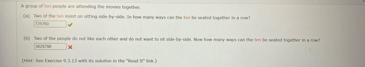 A group of ten people are attending the movies together.
(a) Two of the ten insist on sitting side-by-side. In how many ways can the ten be seated together in a row?
725760
(b) Two of the people do not like each other and do not want to sit side-by-side. Now how many ways can the ten be seated together in a row?
3628798
(Hint: See Exercise 9.3.13 with its solution in the "Read It" link.)
