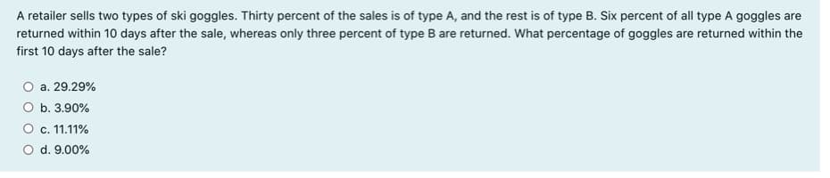 A retailer sells two types of ski goggles. Thirty percent of the sales is of type A, and the rest is of type B. Six percent of all type A goggles are
returned within 10 days after the sale, whereas only three percent of type B are returned. What percentage of goggles are returned within the
first 10 days after the sale?
a. 29.29%
b. 3.90%
c. 11.11%
d. 9.00%
