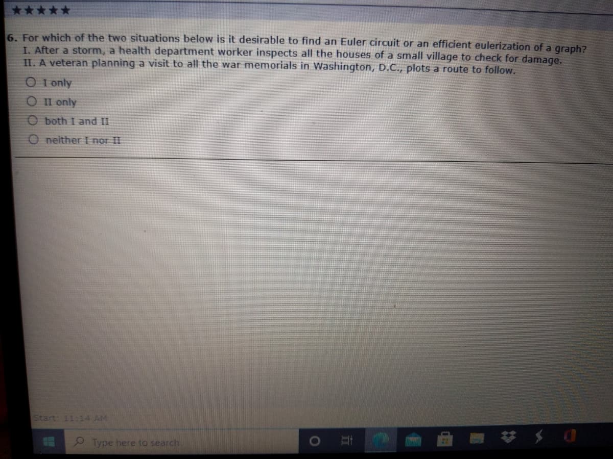 6. For which of the two situations below is it desirable to find an Euler circuit or an efficient eulerization of a graph?
I. After a storm, a health department worker inspects all the houses of a small village to check for damage.
II. A veteran planning a visit to all the war memorials in Washington, D.C., plots a route to follow.
O I only
O II only
O both I and II
neither I nor II
Start: 11:14 AM
Type here to search
