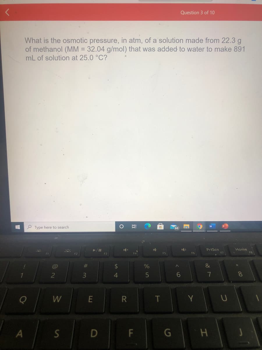 Question 3 of 10
What is the osmotic pressure, in atm, of a solution made from 22.3 g
of methanol (MM = 32.04 g/mol) that was added to water to make 891
mL of solution at 25.0 °C?
P Type here to search
PrtScn
Home
F8
F3
%23
2$
%
&
2
4.
7
8.
W
R
T
Y
A S D F
G H
