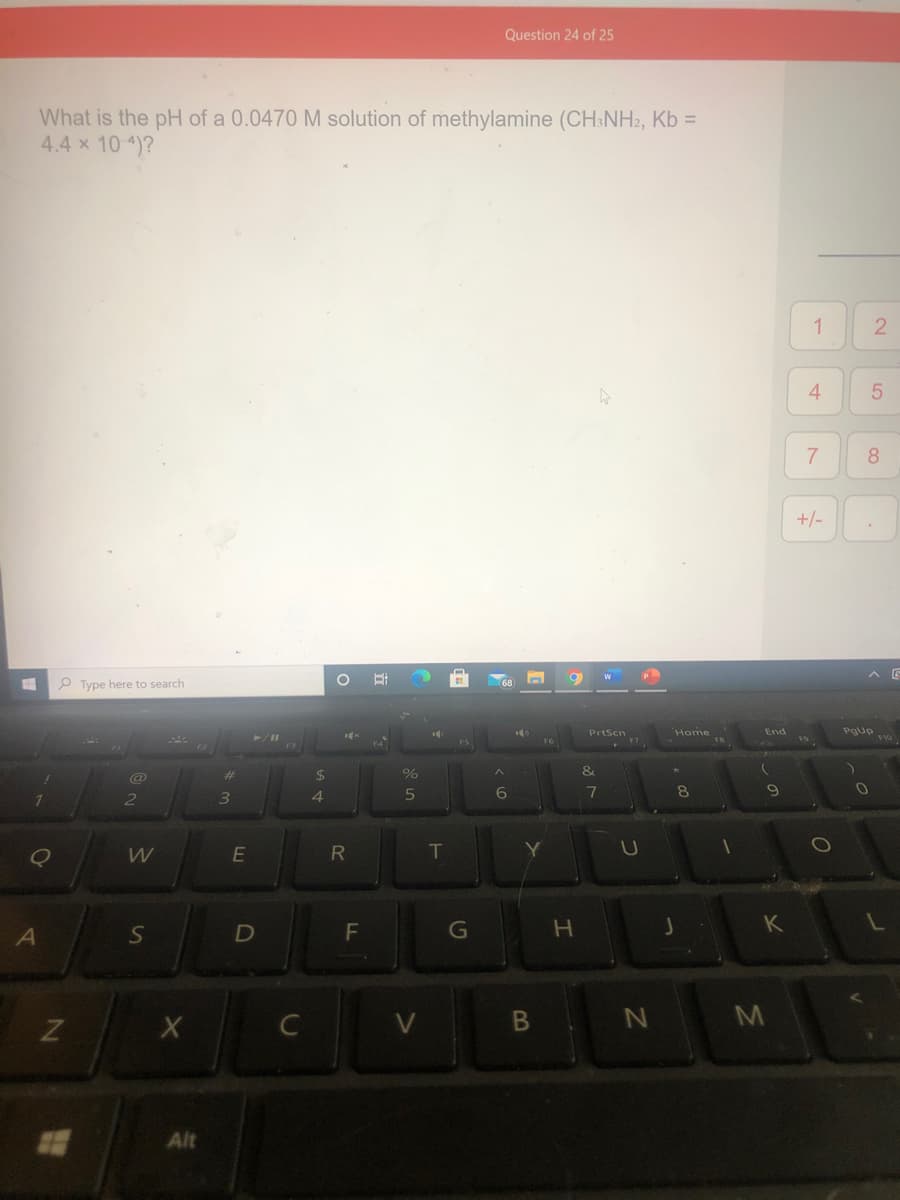Question 24 of 25
What is the pH of a 0.0470 M solution of methylamine (CH&NH2, Kb =
4.4 x 10 4)?
1
4
8.
+/-
へ G
P Type here to search
Home
End
Pgup
%23
4.
7
8
E
R
T
K
A
D
B N
M
Alt
