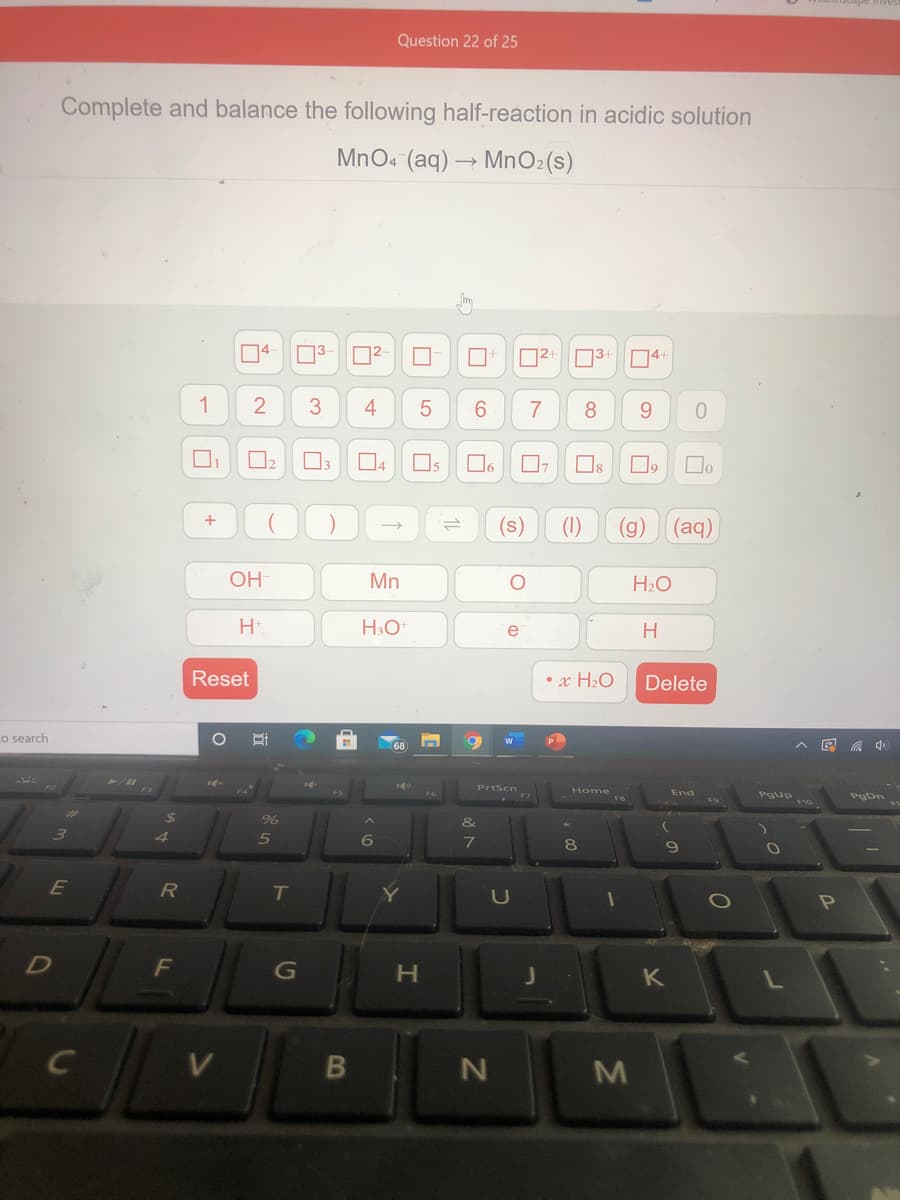 Question 22 of 25
Complete and balance the following half-reaction in acidic solution
MnO. (aq) → MnO2(s)
D4
04
1
3
4
6.
7
8.
9.
04
Os
Do
(s)
(1)
(g)
(aq)
OH
Mn
H2O
e
H
Reset
• x H2O
Delete
Lo search
Home
ఇం
F5
F6
End
%24
&
3)
4.
8
T
P
D
H.
B
LLI

