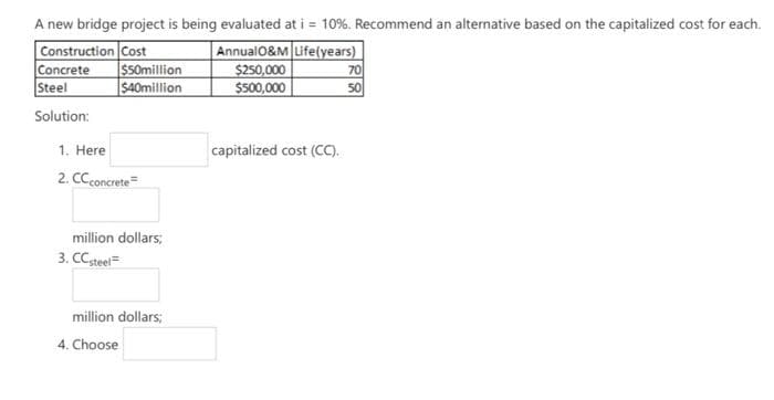 A new bridge project is being evaluated at i = 10%. Recommend an alternative based on the capitalized cost for each.
Construction Cost
Annual0&M Life(years)
$250,000
$500,000
Concrete
S50million
70
Steel
$40million
50
Solution:
1. Here
capitalized cost (CC).
2. CCconcrete=
million dollars;
3. CCsteel=
million dollars;
4. Choose
