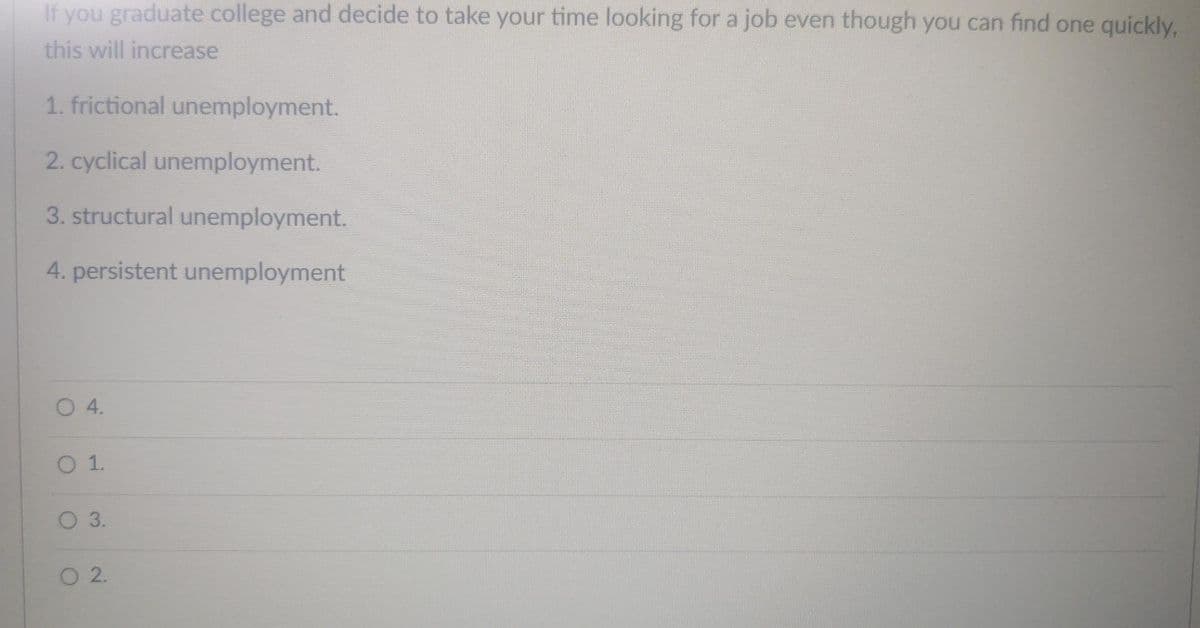 If you graduate college and decide to take your time looking for a job even though you can find one quickly,
this will increase
1. frictional unemployment.
2. cyclical unemployment.
3. structural unemployment.
4. persistent unemployment
O 4.
O 1.
O 3.
2.
