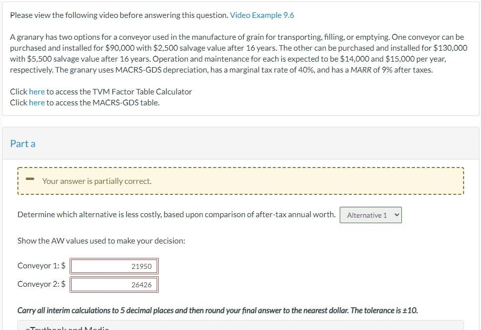 Please view the following video before answering this question. Video Example 9.6
A granary has two options for a conveyor used in the manufacture of grain for transporting, filling, or emptying. One conveyor can be
purchased and installed for $90,000 with $2,500 salvage value after 16 years. The other can be purchased and installed for $130,000
with $5,500 salvage value after 16 years. Operation and maintenance for each is expected to be $14,000 and $15,000 per year,
respectively. The granary uses MACRS-GDS depreciation, has a marginal tax rate of 40%, and has a MARR of 9% after taxes.
Click here to access the TVM Factor Table Calculator
Click here to access the MACRS-GDS table.
Part a
Your answer is partially correct.
Determine which alternative is less costly, based upon comparison of after-tax annual worth.
Alternative 1
Show the AW values used to make your decision:
Conveyor 1: $
21950
Conveyor 2: $
26426
Carry all interim calculations to 5 decimal places and then round your final answer to the nearest dollar. The tolerance is +10.
Tauth aols and Med:e
