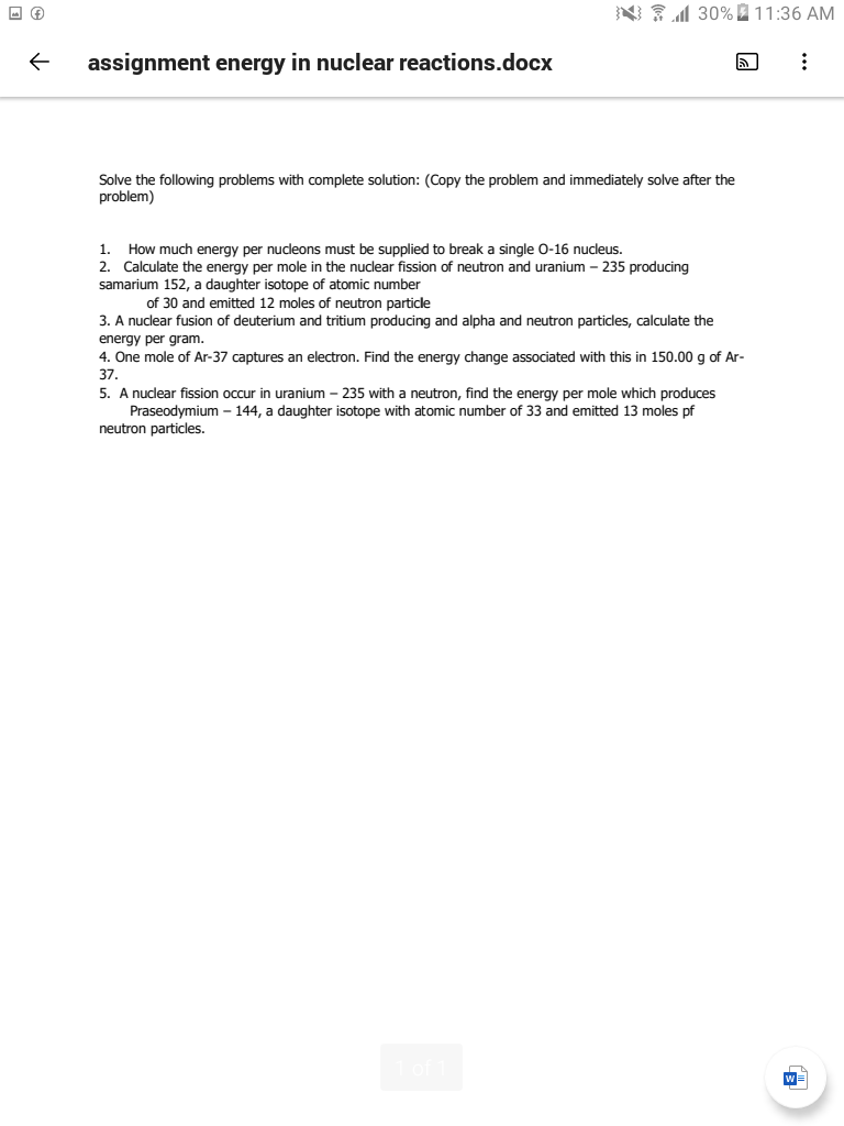 N 30%2 11:36 AM
assignment energy in nuclear reactions.docx
Solve the following problems with complete solution: (Copy the problem and immediately solve after the
problem)
1. How much energy per nucleons must be supplied to break a single 0-16 nucleus.
2. Calculate the energy per mole in the nuclear fission of neutron and uranium – 235 producing
samarium 152, a daughter isotope of atomic number
of 30 and emitted 12 moles of neutron particle
3. A nuclear fusion of deuterium and tritium producing and alpha and neutron particles, calculate the
energy per gram.
4. One mole of Ar-37 captures an electron. Find the energy change associated with this in 150.00 g of Ar-
37.
5. A nuclear fission occur in uranium - 235 with a neutron, find the energy per mole which produces
Praseodymium – 144, a daughter isotope with atomic number of 33 and emitted 13 moles pf
neutron particles.
