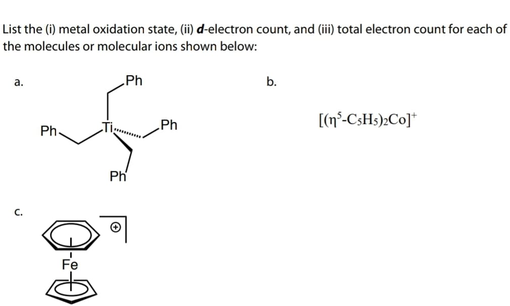 List the (i) metal oxidation state, (ii) d-electron count, and (iii) total electron count for each of
the molecules or molecular ions shown below:
a.
Ph
b.
Ph
[(n°-C3H3);Co]*
Ph
Ph
C.
Fe
