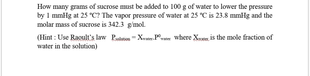 How many grams of sucrose must be added to 100 g of water to lower the pressure
by 1 mmHg at 25 °C? The vapor pressure of water at 25 °C is 23.8 mmHg and the
molar mass of sucrose is 342.3 g/mol.
(Hint : Use Raoult's law Psolution = Xwater. P°,
water in the solution)
water where Xwater is the mole fraction of
