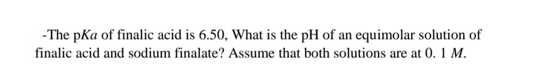 -The pKa of finalic acid is 6.50, What is the pH of an equimolar solution of
finalic acid and sodium finalate? Assume that both solutions are at 0. 1 M.
