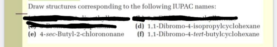 Draw structures corresponding to the following IUPAC names:
(d) 1,1-Dibromo-4-isopropylcyclohexane
() 1,1-Dibromo-4-tert-butylcyclohexane
(e) 4-sec-Butyl-2-chlorononane
